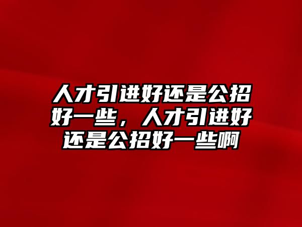 人才引進好還是公招好一些,人才引進好還是公招好一些啊